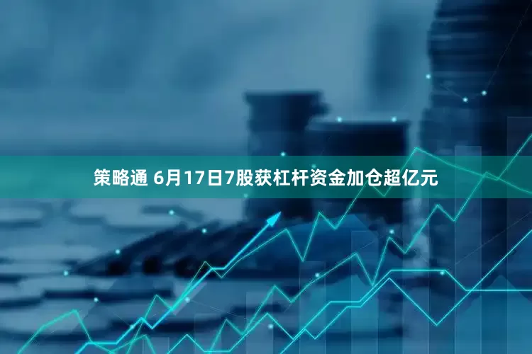 策略通 6月17日7股获杠杆资金加仓超亿元