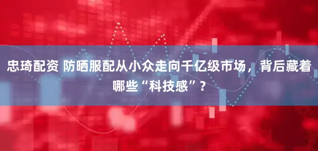 忠琦配资 防晒服配从小众走向千亿级市场，背后藏着哪些“科技感”？