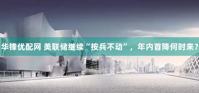 华锋优配网 美联储继续“按兵不动”，年内首降何时来？