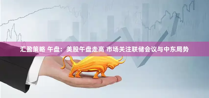 汇盈策略 午盘：美股午盘走高 市场关注联储会议与中东局势