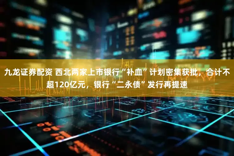 九龙证券配资 西北两家上市银行“补血”计划密集获批，合计不超120亿元，银行“二永债”发行再提速