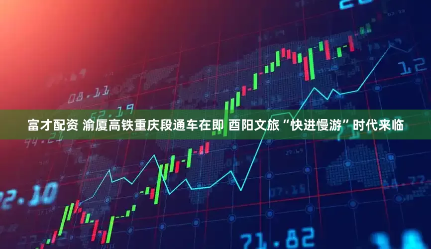 富才配资 渝厦高铁重庆段通车在即 酉阳文旅“快进慢游”时代来临