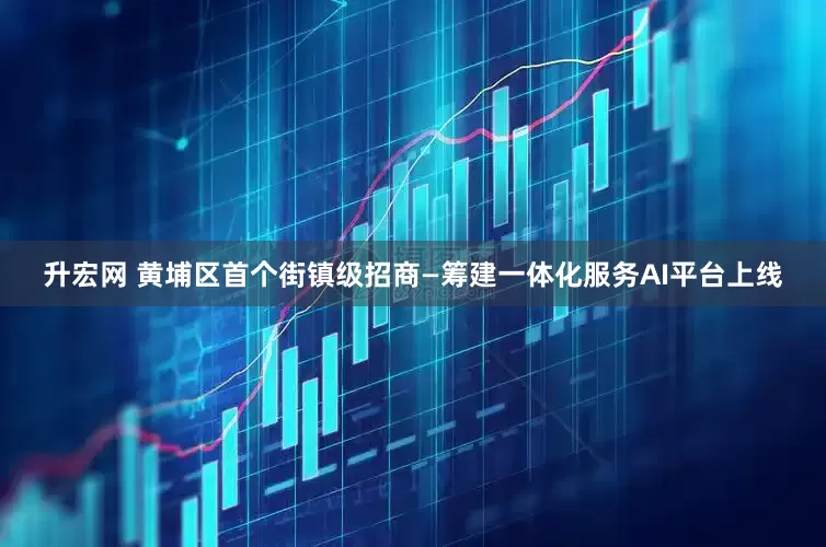 升宏网 黄埔区首个街镇级招商—筹建一体化服务AI平台上线