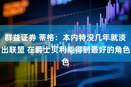 群益证券 蒂格：本内特没几年就淡出联盟 在爵士贝利能得到最好的角色