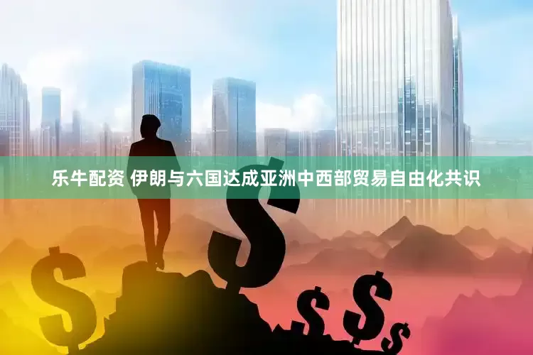 乐牛配资 伊朗与六国达成亚洲中西部贸易自由化共识