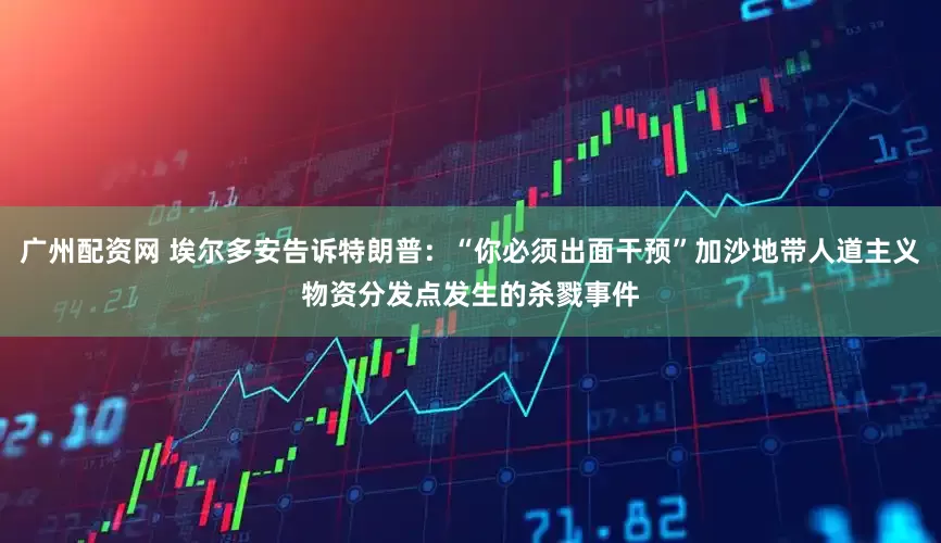 广州配资网 埃尔多安告诉特朗普：“你必须出面干预”加沙地带人道主义物资分发点发生的杀戮事件
