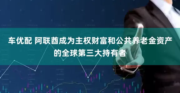 车优配 阿联酋成为主权财富和公共养老金资产的全球第三大持有者