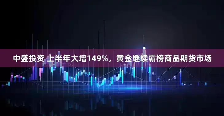 中盛投资 上半年大增149%，黄金继续霸榜商品期货市场