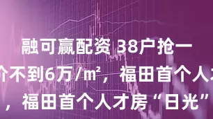 融可赢配资 38户抢一套房！均价不到6万/㎡，福田首个人才房“日光”