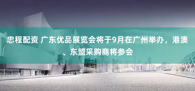 忠程配资 广东优品展览会将于9月在广州举办，港澳、东盟采购商将参会