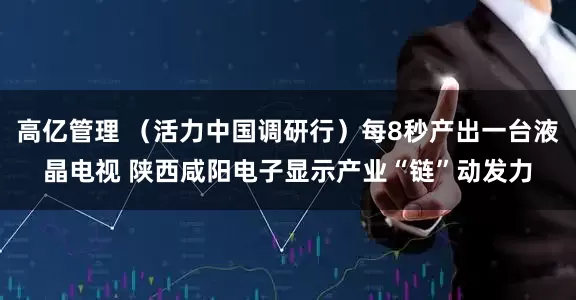 高亿管理 （活力中国调研行）每8秒产出一台液晶电视 陕西咸阳电子显示产业“链”动发力