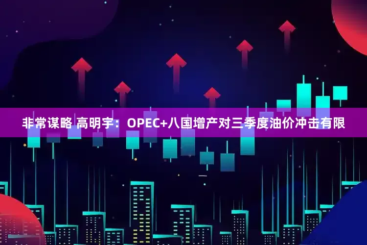 非常谋略 高明宇：OPEC+八国增产对三季度油价冲击有限