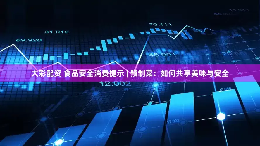 大彩配资 食品安全消费提示 | 预制菜：如何共享美味与安全
