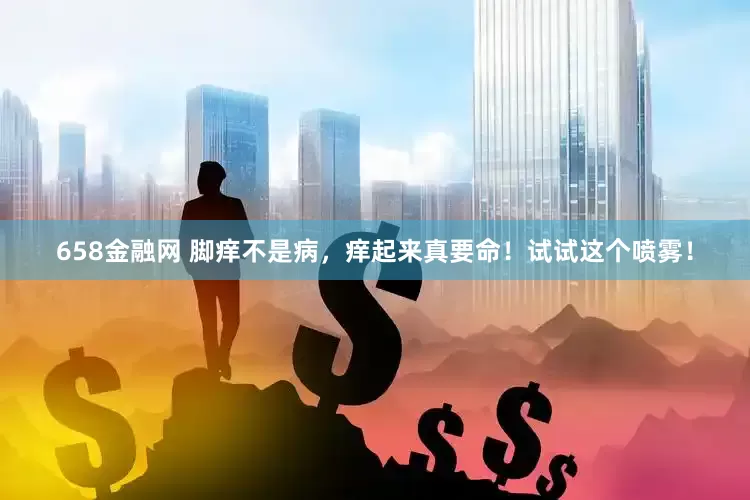 658金融网 脚痒不是病，痒起来真要命！试试这个喷雾！