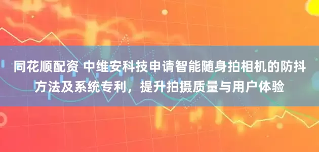 同花顺配资 中维安科技申请智能随身拍相机的防抖方法及系统专利，提升拍摄质量与用户体验