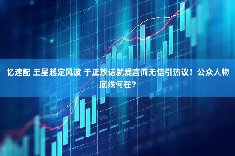 忆速配 王星越定风波 于正放话就爱言而无信引热议！公众人物底线何在？