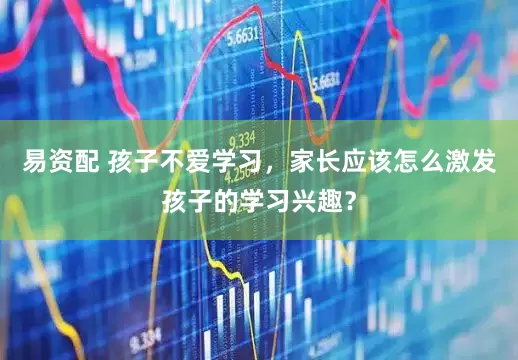 易资配 孩子不爱学习，家长应该怎么激发孩子的学习兴趣？
