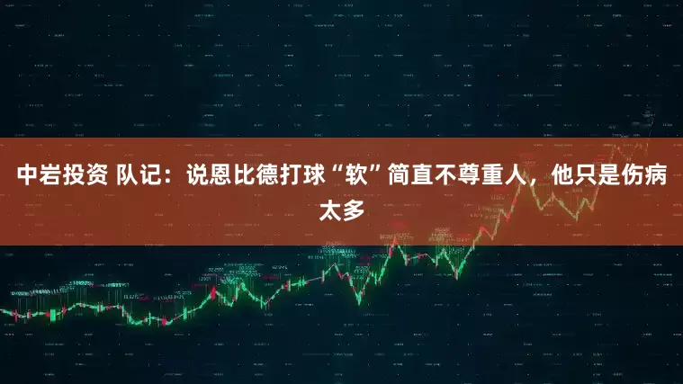 中岩投资 队记：说恩比德打球“软”简直不尊重人，他只是伤病太多
