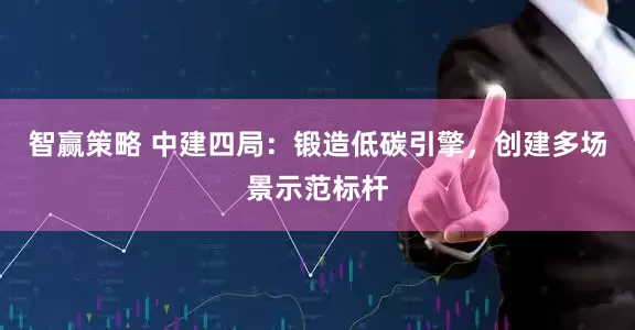 智赢策略 中建四局：锻造低碳引擎，创建多场景示范标杆