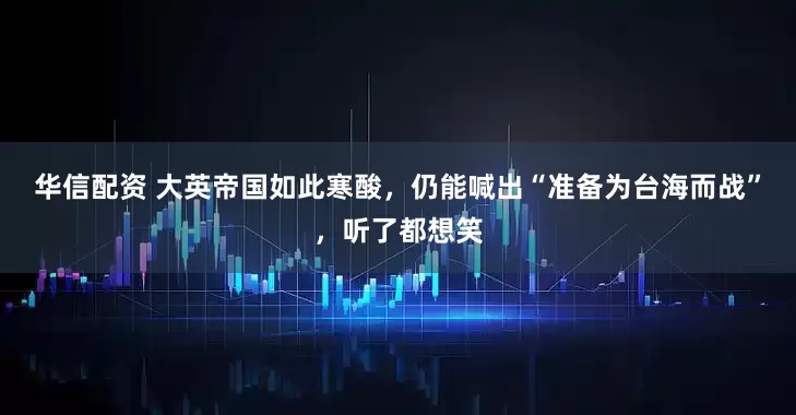 华信配资 大英帝国如此寒酸，仍能喊出“准备为台海而战”，听了都想笑