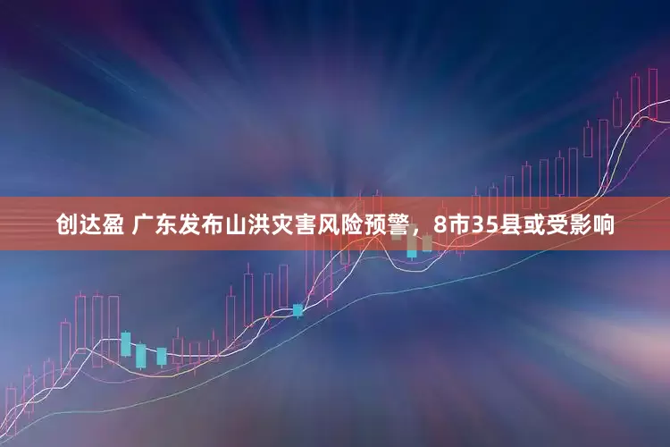 创达盈 广东发布山洪灾害风险预警，8市35县或受影响