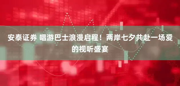 安泰证券 唱游巴士浪漫启程！两岸七夕共赴一场爱的视听盛宴
