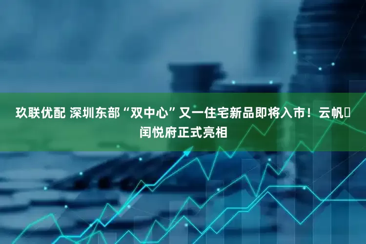 玖联优配 深圳东部“双中心”又一住宅新品即将入市！云帆・闰悦府正式亮相