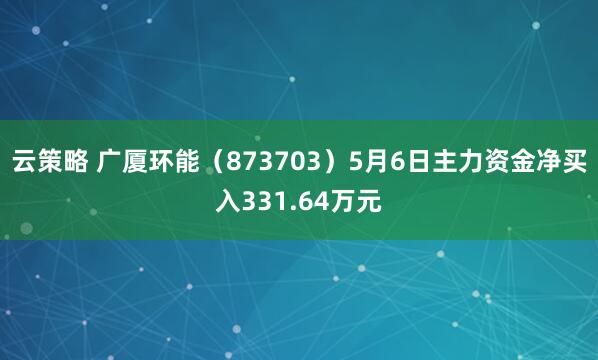 云策略 广厦环能（873703）5月6日主力资金净买入331.64万元