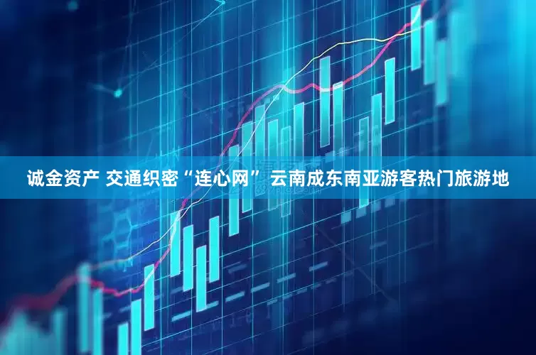 诚金资产 交通织密“连心网” 云南成东南亚游客热门旅游地