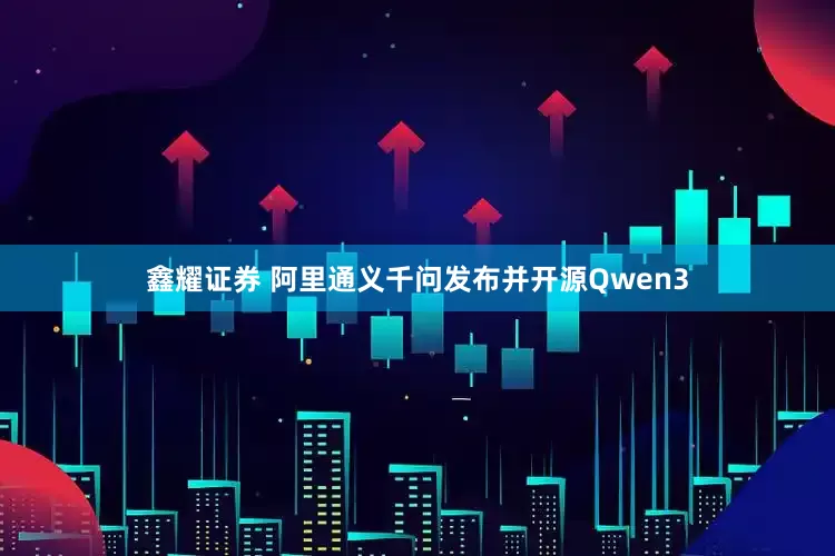 鑫耀证券 阿里通义千问发布并开源Qwen3