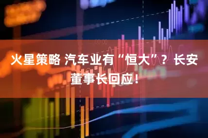 火星策略 汽车业有“恒大”？长安董事长回应！