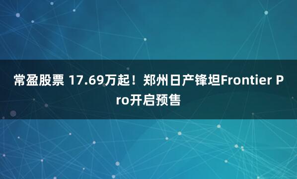 常盈股票 17.69万起！郑州日产锋坦Frontier Pro开启预售