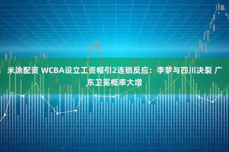 米涂配资 WCBA设立工资帽引2连锁反应:李梦与四川决裂 广东卫冕概率大增