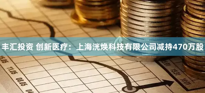丰汇投资 创新医疗：上海洸焕科技有限公司减持470万股
