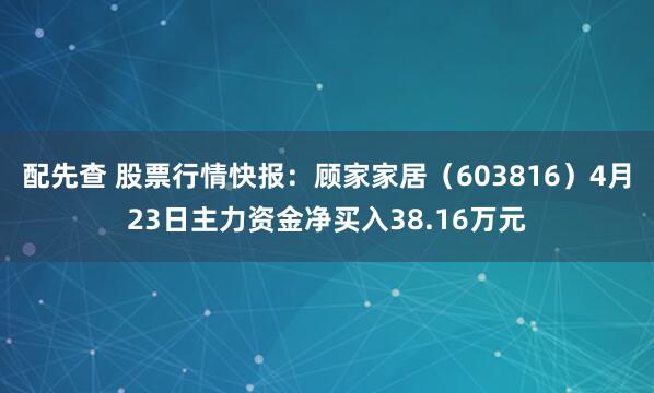 配先查 股票行情快报：顾家家居（603816）4月23日主力资金净买入38.16万元