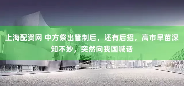 上海配资网 中方祭出管制后，还有后招，高市早苗深知不妙，突然向我国喊话