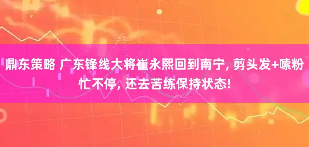 鼎东策略 广东锋线大将崔永熙回到南宁, 剪头发+嗦粉忙不停, 还去苦练保持状态!