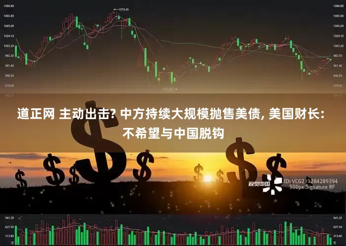 道正网 主动出击? 中方持续大规模抛售美债, 美国财长: 不希望与中国脱钩