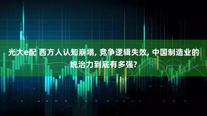 光大e配 西方人认知崩塌, 竞争逻辑失效, 中国制造业的统治力到底有多强?