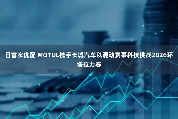 日富农优配 MOTUL携手长城汽车以混动赛事科技挑战2026环塔拉力赛